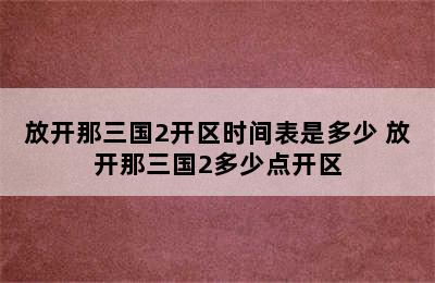 放开那三国2开区时间表是多少 放开那三国2多少点开区